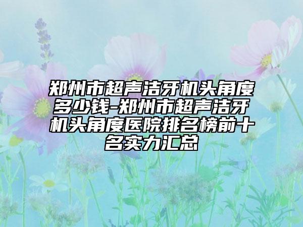 郑州市超声洁牙机头角度多少钱-郑州市超声洁牙机头角度医院排名榜前十名实力汇总