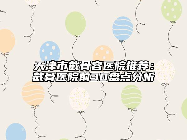 天津市截骨容医院推荐：截骨医院前30盘点分析