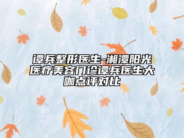谭兵整形医生-湘潭阳光医疗美容门诊谭兵医生大咖点评对比