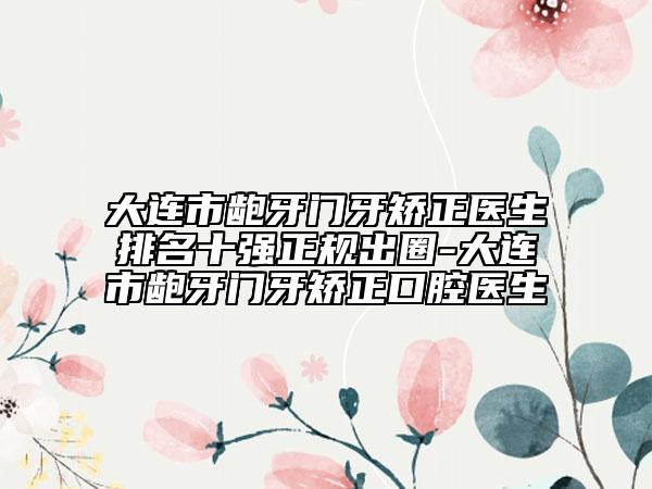 大连市龅牙门牙矫正医生排名十强正规出圈-大连市龅牙门牙矫正口腔医生
