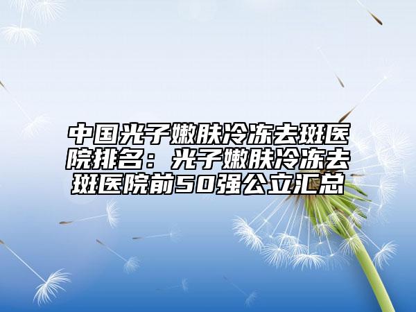中国光子嫩肤冷冻去斑医院排名：光子嫩肤冷冻去斑医院前50强公立汇总