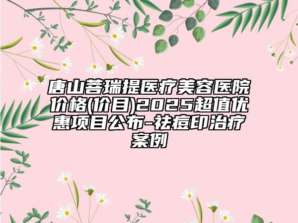 唐山菩瑞提医疗美容医院价格(价目)2025超值优惠项目公布-祛痘印治疗案例