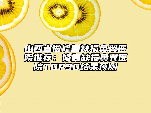山西省做修复缺损鼻翼医院推荐：修复缺损鼻翼医院TOP30结果预测