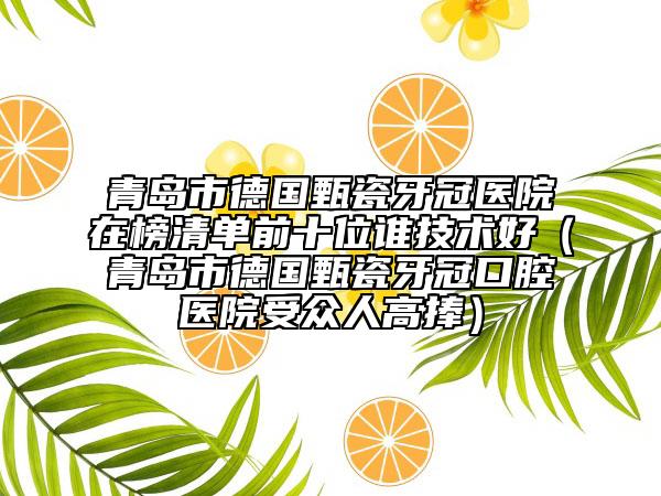 青岛市德国甄瓷牙冠医院在榜清单前十位谁技术好（青岛市德国甄瓷牙冠口腔医院受众人高捧）