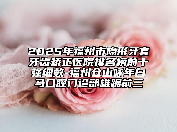 2025年福州市隐形牙套牙齿矫正医院排名榜前十强细数-福州仓山咏年白马口腔门诊部雄踞前三