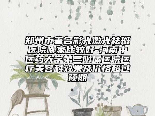 郑州市著名彩光激光祛斑医院哪家比较好-河南中医药大学第三附属医院医疗美容科效果及价格超过预期