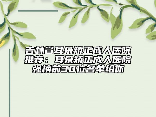 吉林省耳朵矫正成人医院推荐：耳朵矫正成人医院强榜前30位名单给你