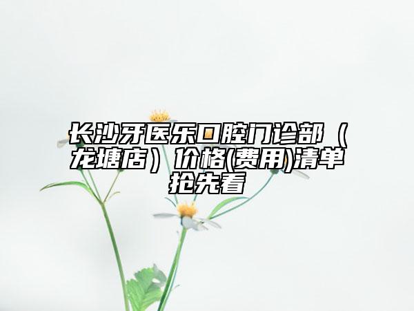 长沙牙医乐口腔门诊部（龙塘店）价格(费用)清单抢先看