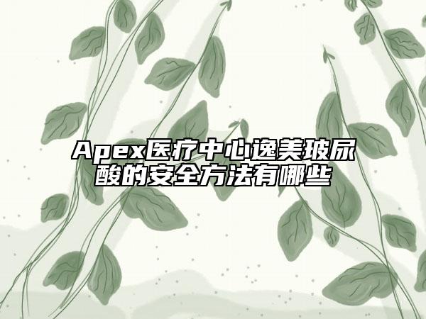 Apex医疗中心逸美玻尿酸的安全方法有哪些