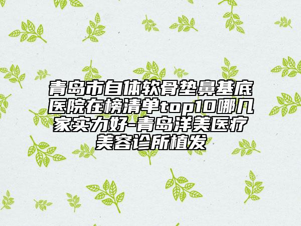 青岛市自体软骨垫鼻基底医院在榜清单top10哪几家实力好-青岛洋美医疗美容诊所植发