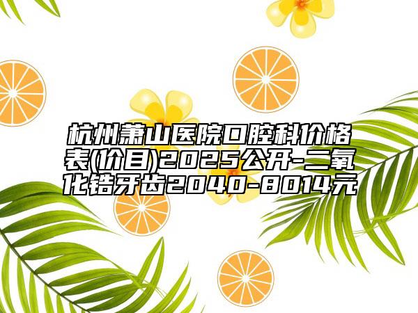 杭州萧山医院口腔科价格表(价目)2025公开-二氧化锆牙齿2040-8014元