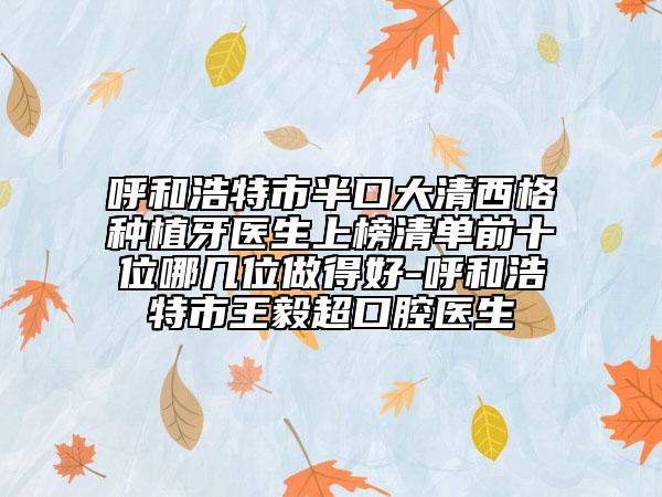 呼和浩特市半口大清西格种植牙医生上榜清单前十位哪几位做得好-呼和浩特市王毅超口腔医生