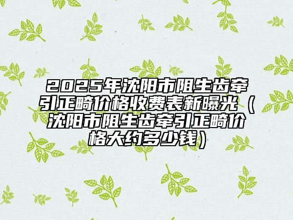 2025年沈阳市阻生齿牵引正畸价格收费表新曝光（沈阳市阻生齿牵引正畸价格大约多少钱）