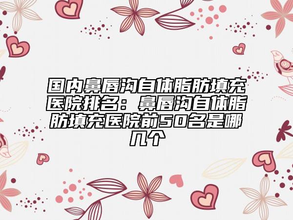 国内鼻唇沟自体脂肪填充医院排名：鼻唇沟自体脂肪填充医院前50名是哪几个
