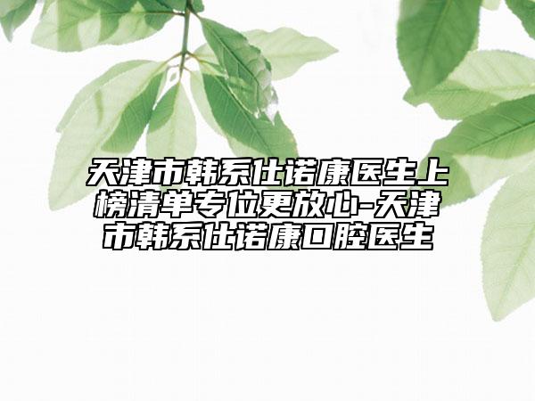 天津市韩系仕诺康医生上榜清单专位更放心-天津市韩系仕诺康口腔医生