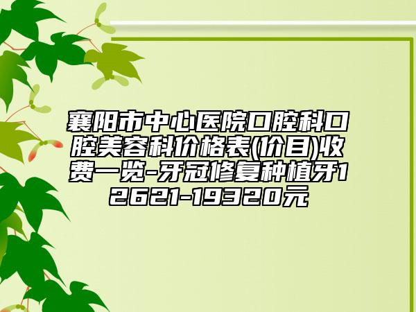 襄阳市中心医院口腔科口腔美容科价格表(价目)收费一览-牙冠修复种植牙12621-19320元