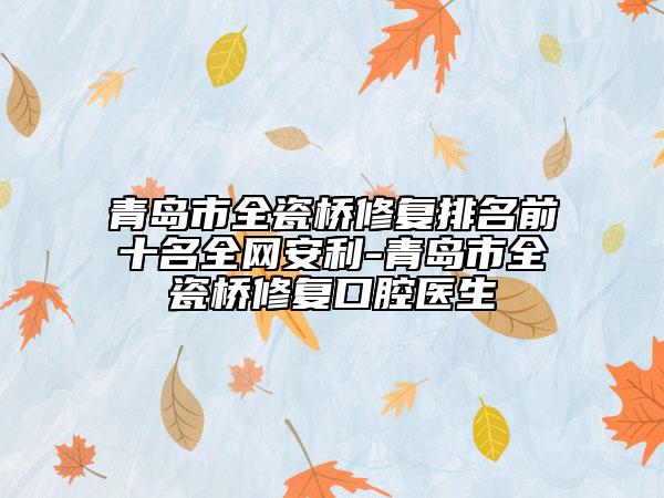 青岛市全瓷桥修复排名前十名全网安利-青岛市全瓷桥修复口腔医生