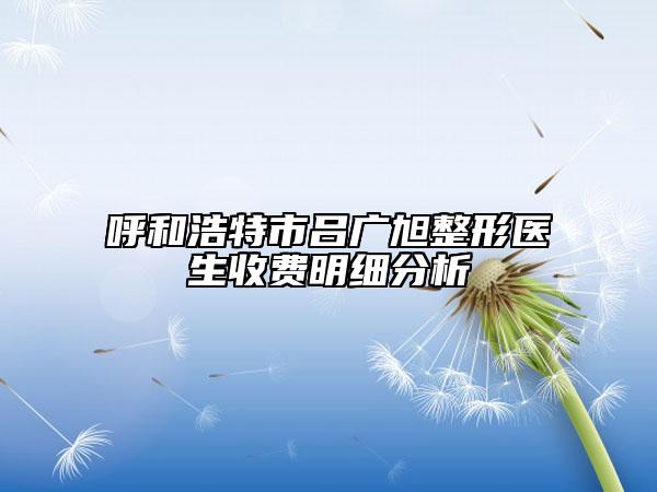 呼和浩特市吕广旭整形医生收费明细分析