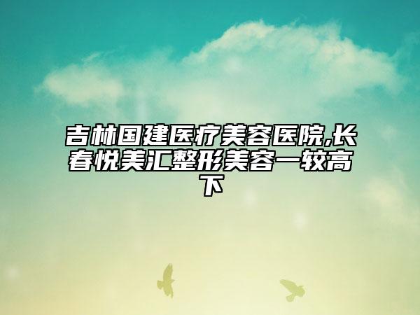 吉林国建医疗美容医院,长春悦美汇整形美容一较高下