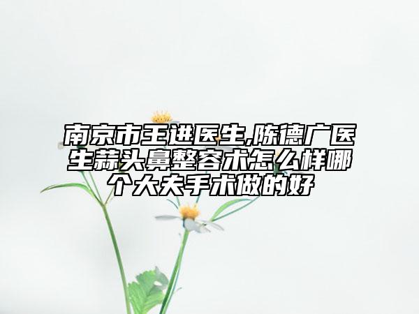 南京市王进医生,陈德广医生蒜头鼻整容术怎么样哪个大夫手术做的好