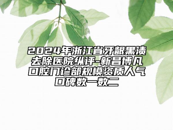 2024年浙江省牙龈黑渍去除医院纵评-新昌博凡口腔门诊部规模资质人气口碑数一数二