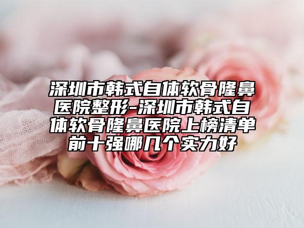 深圳市韩式自体软骨隆鼻医院整形-深圳市韩式自体软骨隆鼻医院上榜清单前十强哪几个实力好