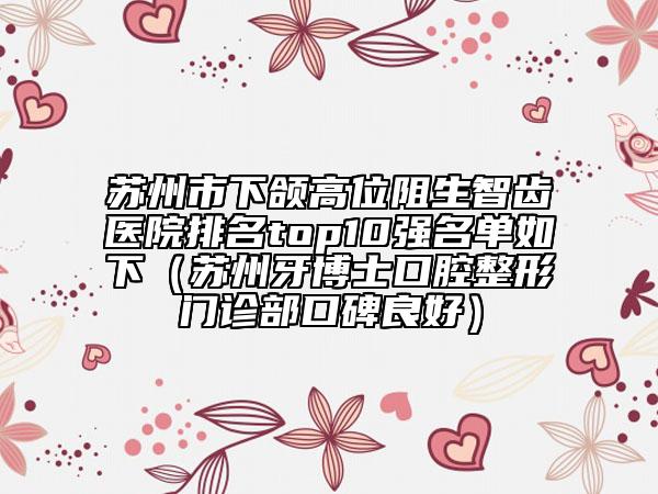 苏州市下颌高位阻生智齿医院排名top10强名单如下（苏州牙博士口腔整形门诊部口碑良好）