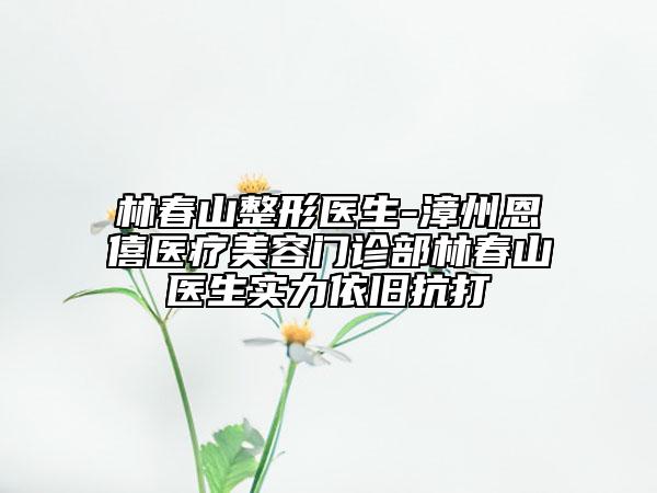 林春山整形医生-漳州恩僖医疗美容门诊部林春山医生实力依旧抗打