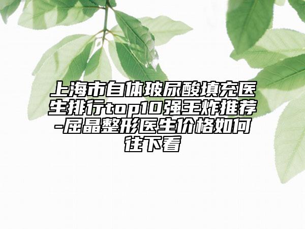 上海市自体玻尿酸填充医生排行top10强王炸推荐-屈晶整形医生价格如何往下看