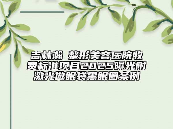 吉林瀚媄整形美容医院收费标准项目2025曝光附激光做眼袋黑眼圈案例