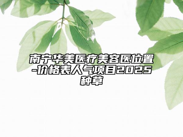 南宁华美医疗美容医位置-价格表人气项目2025种草