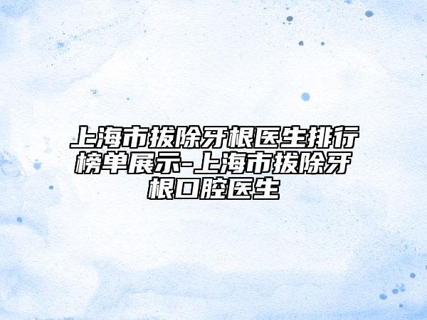 上海市拔除牙根医生排行榜单展示-上海市拔除牙根口腔医生