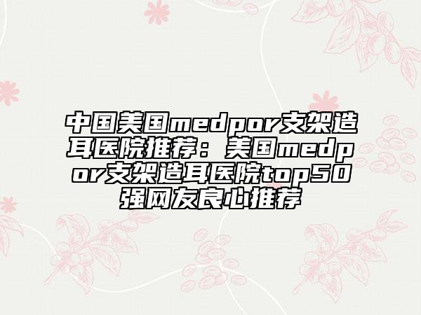 中国美国medpor支架造耳医院推荐：美国medpor支架造耳医院top50强网友良心推荐
