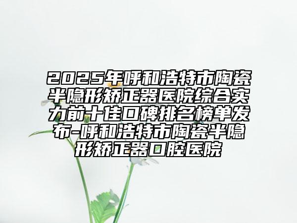 2025年呼和浩特市陶瓷半隐形矫正器医院综合实力前十佳口碑排名榜单发布-呼和浩特市陶瓷半隐形矫正器口腔医院