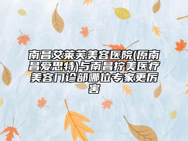南昌艾莱芙美容医院(原南昌爱思特)与南昌拧美医疗美容门诊部哪位专家更厉害