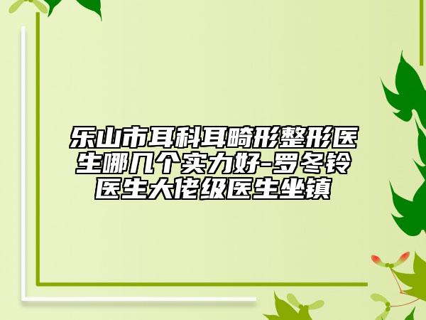 乐山市耳科耳畸形整形医生哪几个实力好-罗冬铃医生大佬级医生坐镇