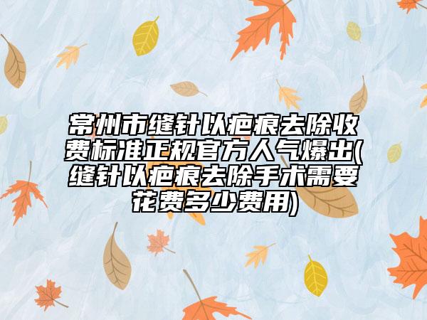 常州市缝针以疤痕去除收费标准正规官方人气爆出(缝针以疤痕去除手术需要花费多少费用)