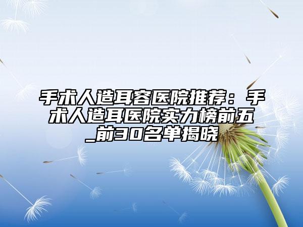 手术人造耳容医院推荐：手术人造耳医院实力榜前五_前30名单揭晓