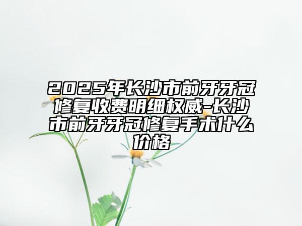 2025年长沙市前牙牙冠修复收费明细权威-长沙市前牙牙冠修复手术什么价格