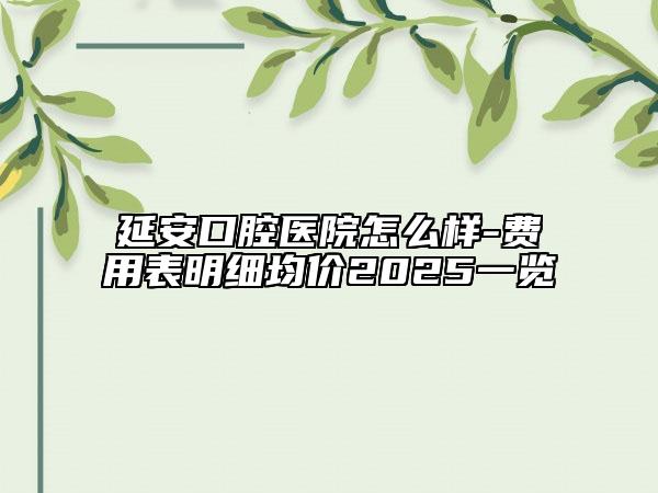 延安口腔医院怎么样-费用表明细均价2025一览