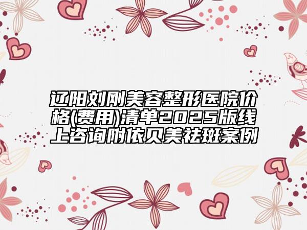 辽阳刘刚美容整形医院价格(费用)清单2025版线上咨询附依贝美祛斑案例