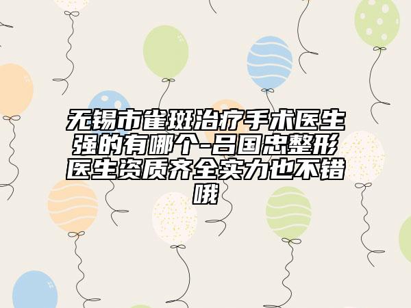 无锡市雀斑治疗手术医生强的有哪个-吕国忠整形医生资质齐全实力也不错哦