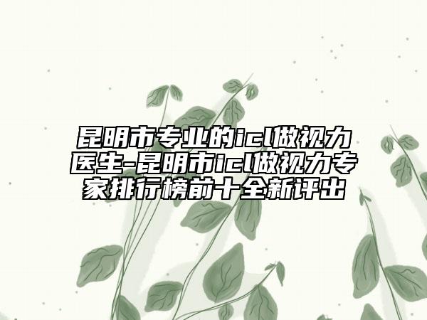 昆明市专业的icl做视力医生-昆明市icl做视力专家排行榜前十全新评出