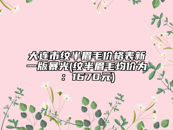 大连市纹半眉毛价格表新一版暴光(纹半眉毛均价为：1670元)