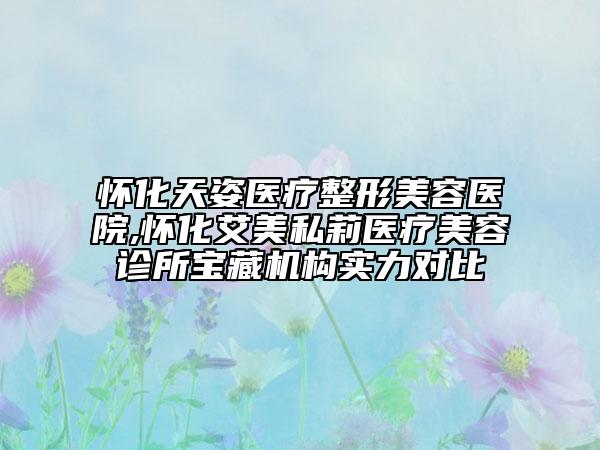 怀化天姿医疗整形美容医院,怀化艾美私莉医疗美容诊所宝藏机构实力对比