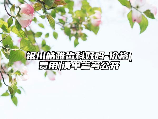 银川皓雅齿科好吗-价格(费用)清单参考公开
