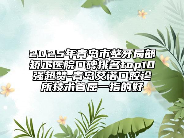 2025年青岛市整牙局部矫正医院口碑排名top10强超赞-青岛艾诺口腔诊所技术首屈一指的好