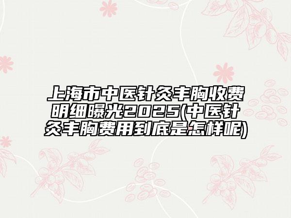 上海市中医针灸丰胸收费明细曝光2025(中医针灸丰胸费用到底是怎样呢)
