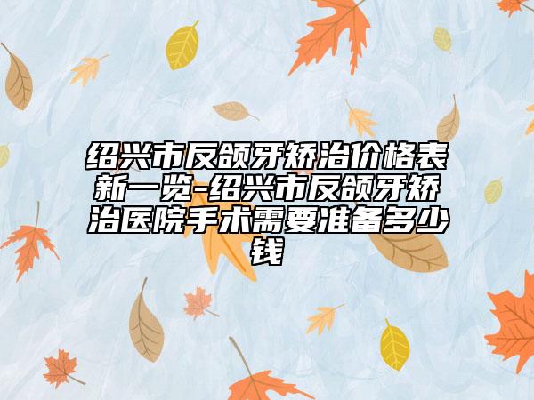 绍兴市反颌牙矫治价格表新一览-绍兴市反颌牙矫治医院手术需要准备多少钱