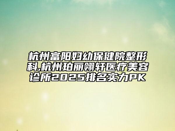 杭州富阳妇幼保健院整形科,杭州珀丽翎轩医疗美容诊所2025排名实力PK
